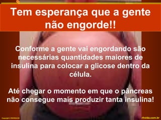 Tem esperança que a gente
Tem esperança que a gente
não engorde!!
não engorde!!
Conforme a gente vai engordando são
necessárias quantidades maiores de
insulina para colocar a glicose dentro da
célula.
Até chegar o momento em que o pâncreas
não consegue mais produzir tanta insulina!
Copyright © RHVIDA S/C Ltda.

www.rhvida.com.br

 