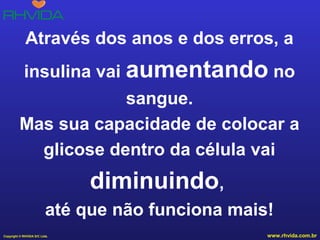 Através dos anos e dos erros, a
insulina vai aumentando no
sangue.
Mas sua capacidade de colocar a
glicose dentro da célula vai

diminuindo,
até que não funciona mais!
Copyright © RHVIDA S/C Ltda.

www.rhvida.com.br

 