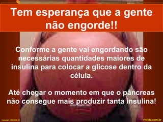 Conforme a gente vai engordando são necessárias quantidades maiores de insulina para colocar a glicose dentro da célula. Até chegar o momento em que o pâncreas não consegue mais produzir tanta insulina! Tem esperança que a gente não engorde!! 