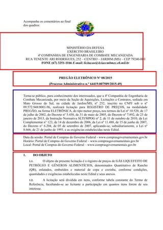 Acompanhe os comentários ao final
dos quadros:
MINISTÉRIO DA DEFESA
EXÉRCITO BRASILEIRO
4ª COMPANHIA DE ENGENHARIA DE COMBATE MECANIZADA
RUA TENENTE ARI RODRIGUES, 252 – CENTRO – JARDIM (MS) – CEP 79240-000
FONE (67) 3251-1166 E-mail: licitacao@4ciaecmbmec.eb.mil.br
PREGÃO ELETRÔNICO Nº 08/2015
(Processo Administrativo n.° 64419.007509/2015-49)
Torna-se público, para conhecimento dos interessados, que a 4ª Companhia de Engenharia de
Combate Mecanizada, por meio da Seção de Aquisições, Licitações e Contratos, sediada em
Mato Grosso do Sul, na cidade de Jardim/MS, nº 252, inscrito no CNPJ sob o nº
09.572.948/0001-96, realizará licitação para REGISTRO DE PREÇOS, na modalidade
PREGÃO, na forma ELETRÔNICA, do tipo menor preço, nos termos da Lei nº 10.520, de 17
de julho de 2002, do Decreto nº 5.450, de 31 de maio de 2005, do Decreto nº 7.892, de 23 de
janeiro de 2013, da Instrução Normativa SLTI/MPOG nº 2, de 11 de outubro de 2010, da Lei
Complementar n° 123, de 14 de dezembro de 2006, da Lei nº 11.488, de 15 de junho de 2007,
do Decreto n° 6.204, de 05 de setembro de 2007, aplicando-se, subsidiariamente, a Lei nº
8.666, de 21 de junho de 1993, e as exigências estabelecidas neste Edital.
Data da sessão: Portal de Compras do Governo Federal - www.comprasgovernamentais.gov.br
Horário: Portal de Compras do Governo Federal – www.comprasgovernamentais.gov.br
Local: Portal de Compras do Governo Federal – www.comprasgovernamentais.gov.br
1. DO OBJETO
1.1. O objeto da presente licitação é o registro de preços de GÁS LIQUEFEITO DE
PETRÓLEO E GÊNEROS ALIMENTÍCIOS, denominados Quantitativo de Rancho
(QR), enlatados, embutidos e material de copa e cozinha, conforme condições,
quantidades e exigências estabelecidas neste Edital e seus anexos.
1.2. A licitação será dividida em itens, conforme tabela constante do Termo de
Referência, facultando-se ao licitante a participação em quantos itens forem de seu
interesse.
 