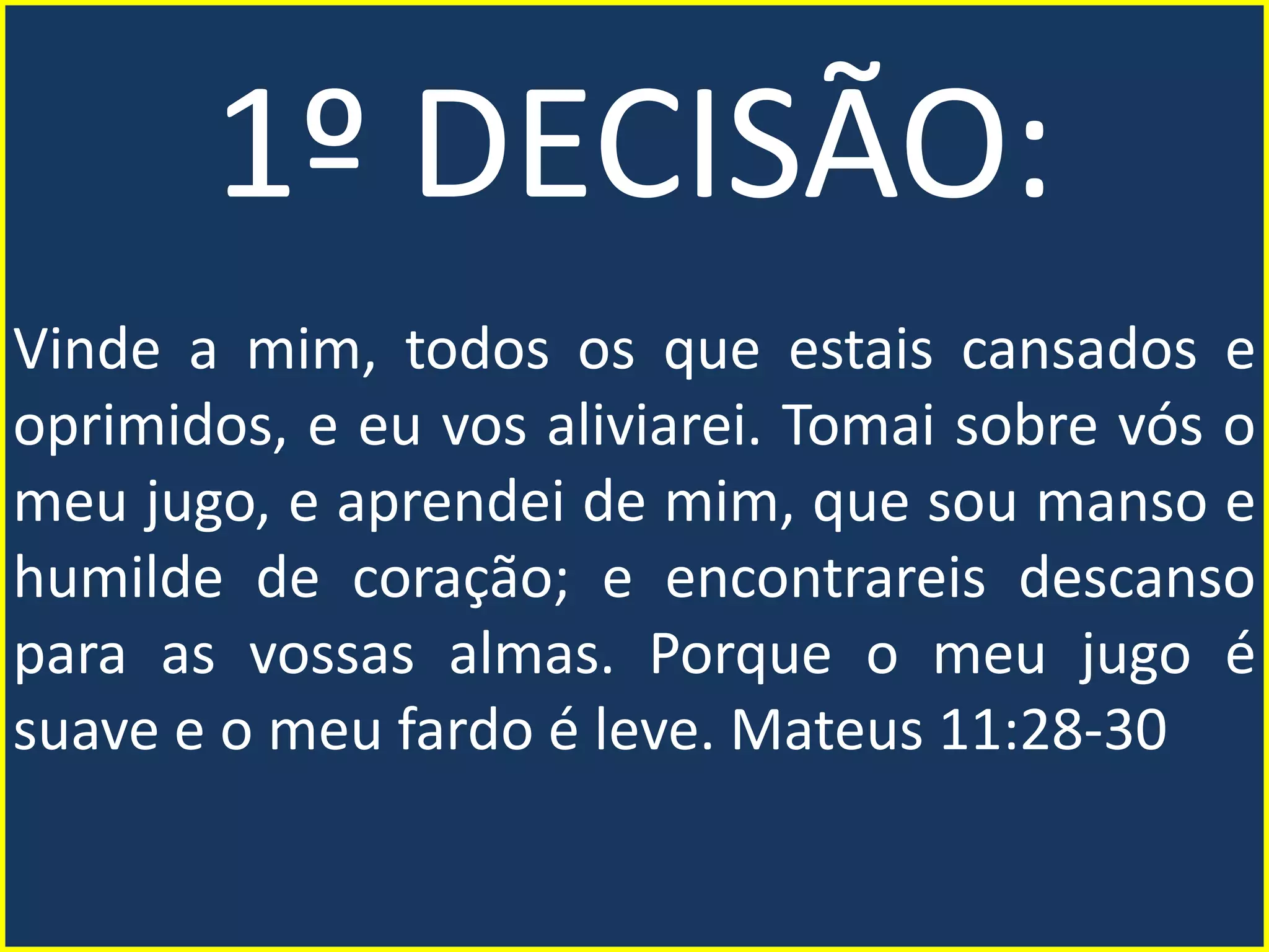 1º DECISÃO:
Vinde a mim, todos os que estais cansados e
oprimidos, e eu vos aliviarei. Tomai sobre vós o
meu jugo, e aprendei de mim, que sou manso e
humilde de coração; e encontrareis descanso
para as vossas almas. Porque o meu jugo é
suave e o meu fardo é leve. Mateus 11:28-30