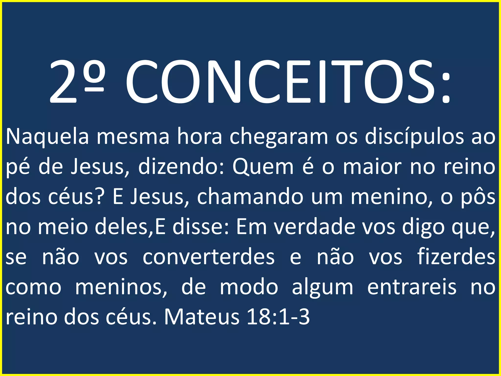 2º CONCEITOS:
Naquela mesma hora chegaram os discípulos ao
pé de Jesus, dizendo: Quem é o maior no reino
dos céus? E Jesus, chamando um menino, o pôs
no meio deles,E disse: Em verdade vos digo que,
se não vos converterdes e não vos fizerdes
como meninos, de modo algum entrareis no
reino dos céus. Mateus 18:1-3