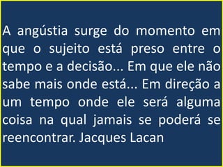 A angústia surge do momento em
que o sujeito está preso entre o
tempo e a decisão... Em que ele não
sabe mais onde está... Em direção a
um tempo onde ele será alguma
coisa na qual jamais se poderá se
reencontrar. Jacques Lacan
 