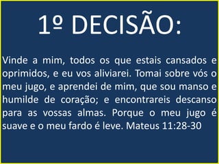 1º DECISÃO:
Vinde a mim, todos os que estais cansados e
oprimidos, e eu vos aliviarei. Tomai sobre vós o
meu jugo, e aprendei de mim, que sou manso e
humilde de coração; e encontrareis descanso
para as vossas almas. Porque o meu jugo é
suave e o meu fardo é leve. Mateus 11:28-30
 