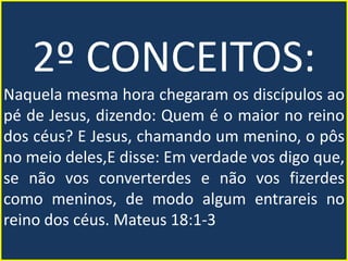 2º CONCEITOS:
Naquela mesma hora chegaram os discípulos ao
pé de Jesus, dizendo: Quem é o maior no reino
dos céus? E Jesus, chamando um menino, o pôs
no meio deles,E disse: Em verdade vos digo que,
se não vos converterdes e não vos fizerdes
como meninos, de modo algum entrareis no
reino dos céus. Mateus 18:1-3
 