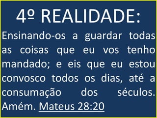 4º REALIDADE:
Ensinando-os a guardar todas
as coisas que eu vos tenho
mandado; e eis que eu estou
convosco todos os dias, até a
consumação dos séculos.
Amém. Mateus 28:20
 