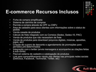 E-commerce Recursos Inclusos  Ficha de compra simplificada Sistema de carrinho de compras Permite a compra através do CPF ou CNPJ Área de cadastro para seus clientes com informações sobre o status do pedido Venda casada de produtos Cálculo de frete integrado com os Correios (Sedex, Sedex-10, PAC) Venda de produtos que não necessitam de frete Venda de produtos para download (arquivos digitais, músicas, apostilas, jogos, etc) Criação de cupons de desconto e agendamento de promoções para períodos pré-determinados Integração com o twitter (envie mensagens e acompanhe as citações feitas à sua conta) Flexível sistema de cadastro e catalogação de produtos Link para compartilhamento rápido das ofertas nas principais redes sociais (Delicious, Facebook, Technorati, Twitter, etc) 