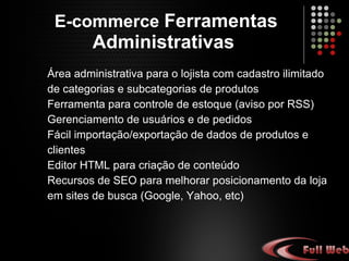 E-commerce  Ferramentas Administrativas   Área administrativa para o lojista com cadastro ilimitado de categorias e subcategorias de produtos. Ferramenta para controle de estoque (aviso por RSS). Gerenciamento de usuários e de pedidos. Fácil importação/exportação de dados de produtos e Clientes. Editor HTML para criação de conteúdo. Recursos de SEO para melhorar posicionamento da loja em sites de busca (Google, Yahoo, etc). 