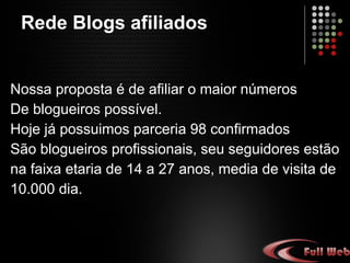 Nossa proposta é de afiliar o maior número De blogueiros possíveis. Hoje possuímos parceria com 98 blogueiros confirmados São profissionais, seu seguidores estão na faixa etária de 14 a 27 anos, média de visita de 10.000 dia. Rede Blogs afiliados 