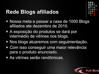 Rede Blogs afiliados Nossa meta é passar a casa de 1.000 Blogs afiliados até dezembro de 2.010. A exposição do produto se dará por intermédio de vitrines nos blogs. Nos blogs atuaremos com segmentação. Para com isso conseguirmos uma maior relevância para o produto anunciado. As vitrines serão randômicas.  