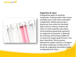 Diagnóstico de Lúpus
O diagnóstico pode ser bastante
complicado. A doença pode imitar outras
condições que muitas vezes confundem
o diagnóstico. Muitas pessoas têm a
doença por anos antes de manifestar
algum sinal ou sintoma. Embora não
exista um teste específico para lúpus,
certas proteínas geralmente aparecem
no sangue de um paciente. A detecção
de anticorpos antinucleares (ANA) em
um exame de sangue pode fornecer uma
pista importante. Outros exames
laboratoriais podem verificar a contagem
de células sanguíneas, função renal e o
tempo de coagulação que podem ajudar
no diagnóstico de lúpus.
 