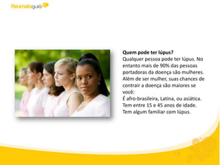 Quem pode ter lúpus?
Qualquer pessoa pode ter lúpus. No
entanto mais de 90% das pessoas
portadoras da doença são mulheres.
Além de ser mulher, suas chances de
contrair a doença são maiores se
você:
- É afro-brasileira, latina, ou asiática.
- Tem entre 15 e 45 anos de idade.
- Tem algum familiar com lúpus.
 