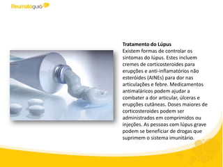 Tratamento do Lúpus
Existem formas de controlar os
sintomas do lúpus. Estes incluem
cremes de corticosteroides para as
erupções e anti-inflamatórios não
esteróides (AINEs) para dores
articulares e febre. Medicamentos
antimaláricos podem ajudar a
combater a dor articular, úlceras e
erupções cutâneas. Doses maiores de
corticosteroides podem ser
administrados em comprimidos ou
injeções. Finalmente pessoas com
lúpus grave podem se beneficiar de
drogas que suprimem o sistema
imunitário.
 