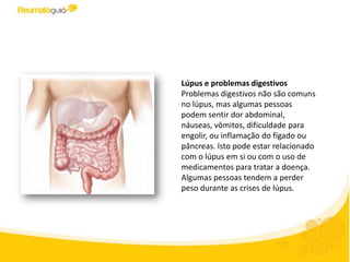 Lúpus e problemas digestivos
Problemas digestivos não são comuns
no lúpus, mas algumas pessoas
podem sentir dor abdominal,
náuseas, vômitos, dificuldade para
engolir, ou inflamação de alguns
órgãos como fígado ou pâncreas. Isto
pode estar relacionado com o lúpus
em si ou com o uso de medicamentos
para tratar a doença. Algumas
pessoas tendem a perder peso
durante as crises de lúpus.
 