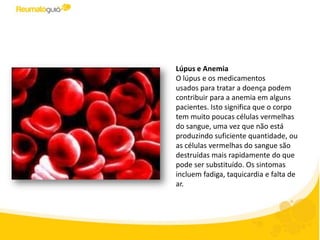 Lúpus e Anemia
O lúpus e os medicamentos
usados ​para tratar a doença podem
contribuir para a anemia em alguns
pacientes. Isto significa que o corpo
tem poucos glóbulos vermelhos uma
vez que não está produzindo
suficiente quantidade, ou as células
vermelhas do sangue são destruídas
mais rapidamente do que podem ser
repostas. Os sintomas incluem fadiga,
taquicardia e falta de ar.
 