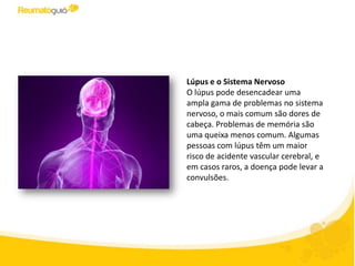 Lúpus e o Sistema Nervoso
O lúpus pode desencadear uma
ampla gama de problemas no sistema
nervoso, o mais comum são dores de
cabeça. Problemas de memória são
uma queixa menos comum. Algumas
pessoas com lúpus têm um maior
risco de acidente vascular cerebral, e
em casos raros, a doença pode
apresentar convulsões.
 