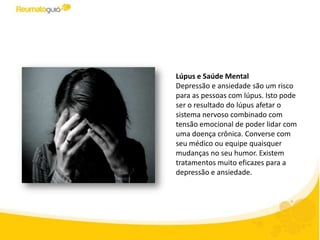 Lúpus e Saúde Mental
Depressão e ansiedade são um risco
para as pessoas com lúpus. Isto pode
ser o resultado do lúpus afetar o
sistema nervoso combinado com
tensão emocional de ter que lidar
com uma doença crônica. Converse
com seu médico frente a quaisquer
mudanças no seu humor. O
diagnóstico de certeza permitirá fazer
um tratamento adequado e oportuno
melhorando sua qualidade de vida.
 
