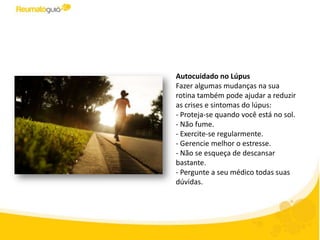 Autocuidado no Lúpus
Fazer algumas mudanças na sua
rotina também pode ajudar a reduzir
as crises e sintomas do lúpus:
- Proteja-se quando você está no sol.
- Não fume.
- Exercite-se regularmente.
- Gerencie melhor o estresse.
- Não se esqueça de descansar.
- Pergunte a seu médico todas suas
dúvidas.
 