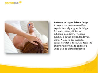 Sintomas do Lúpus: febre e fadiga
A maioria das pessoas com lúpus
experimenta algum grau de fadiga.
Em muitos casos, é intensa o
suficiente para interferir com o
exercício e outras atividades da vida
diária. A maioria dos pacientes
apresentam febre baixa. Esta febre de
origem indeterminado pode ser o
único sinal de alerta da doença.
 