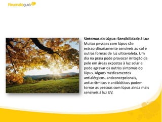 Sintomas do Lúpus: Sensibilidade à Luz
Muitas pessoas com lúpus são
extraordinariamente sensíveis ao sol e
outras formas de luz ultravioleta. Um
dia na praia pode provocar irritação da
pele em áreas expostas à luz solar e
pode agravar os outros sintomas do
lúpus. Alguns medicamentos
antialérgicos, anticoncepcionais,
antiarrítmicos e antibióticos podem
tornar as pessoas com lúpus ainda mais
sensíveis à luz UV.
 