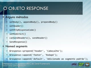 O OBJETO RESPONSE
●   Alguns métodos
    ●   setBody(), appendBody(), prependBody()
    ●   setHeader()
    ●   setHttpResponseCode()
    ●   setRedirect()
    ●   canSendHeaders(), sendHeader()
    ●   SendResponse()
●   Named segments
    ●   $response->prepend('header', 'Cabeçalho');
    ●   $response->append('footer', 'Rodapé');
    ●   $response->append('default', 'Adicionado ao segmento padrão');
 