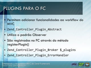 PLUGINS PARA O FC

●   Permitem adicionar funcionalidades ao workflow do
    MVC
●   Zend_Controller_Plugin_Abstract
●   Utiliza o padrão Observer
●   São registrados no FC através do método
    registerPlugin()
●   Zend_Controller_Plugin_Broker $_plugins
●   Zend_Controller_Plugin_ErrorHandler
 