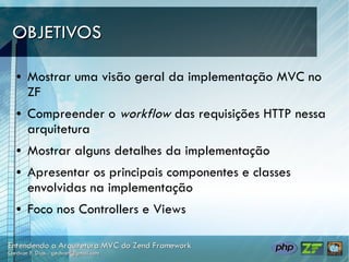 OBJETIVOS

●   Mostrar uma visão geral da implementação MVC no
    ZF
●   Compreender o workflow das requisições HTTP nessa
    arquitetura
●   Mostrar alguns detalhes da implementação
●   Apresentar os principais componentes e classes
    envolvidas na implementação
●   Foco nos Controllers e Views
 
