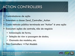 ACTION CONTROLLERS

●   Controladores de ação
●   Estendem a classe Zend_Controller_Action
●   Cada método público terminado em “Action” é uma ação
●   Executam ações de controle, não de negócio
    ●   Instanciação de forms;
    ●   Seleção da view e passagem de dados;
    ●   Chamada dos modelos; etc.
●   Thin Controllers → Fat Models
 