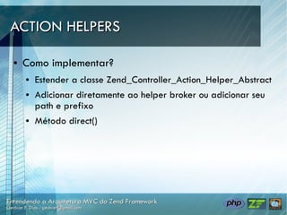 ACTION HELPERS

●   Como implementar?
    ●   Estender a classe Zend_Controller_Action_Helper_Abstract
    ●   Adicionar diretamente ao helper broker ou adicionar seu
        path e prefixo
    ●   Método direct()
 