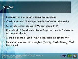 VIEW
●   Responsáveis por gerar a saída da aplicação
●   Consiste em uma classe que “renderiza” um arquivo script
●   Os scripts contem código HTML com algum PHP
●   O resultado é inserido no objeto Response, que será enviado
    ao browser cliente
●   A engine padrão (Zend_View) é baseada em scripts PHP
●   Podem ser usadas outras engines (Smarty, TinyButStrong, PEAR
    Flexy, etc.)
 