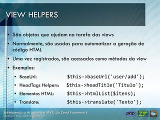 VIEW HELPERS

●   São objetos que ajudam na tarefa das views
●   Normalmente, são usadas para automatizar a geração de
    código HTML
●   Uma vez registrados, são acessados como métodos da view
●   Exemplos:
    ●   BaseUrl:            $this->baseUrl('user/add');
    ●   HeadTags Helpers:   $this->headTitle('Título');
    ●   Elementos HTML:     $this->htmlList($itens);
    ●   Translate:          $this->translate('Texto');
 