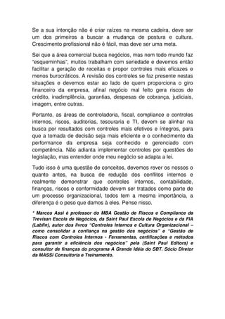 Se a sua intenção não é criar raízes na mesma cadeira, deve ser
um dos primeiros a buscar a mudança de postura e cultura.
Crescimento profissional não é fácil, mas deve ser uma meta.

Sei que a área comercial busca negócios, mas nem todo mundo faz
“esqueminhas”, muitos trabalham com seriedade e devemos então
facilitar a geração de receitas e propor controles mais eficazes e
menos burocráticos. A revisão dos controles se faz presente nestas
situações e devemos estar ao lado de quem proporciona o giro
financeiro da empresa, afinal negócio mal feito gera riscos de
crédito, inadimplência, garantias, despesas de cobrança, judiciais,
imagem, entre outras.

Portanto, as áreas de controladoria, fiscal, compliance e controles
internos, riscos, auditorias, tesouraria e TI, devem se alinhar na
busca por resultados com controles mais efetivos e íntegros, para
que a tomada de decisão seja mais eficiente e o conhecimento da
performance da empresa seja conhecido e gerenciado com
competência. Não adianta implementar controles por questões de
legislação, mas entender onde meu negócio se adapta a lei.

Tudo isso é uma questão de conceitos, devemos rever os nossos o
quanto antes, na busca de redução dos conflitos internos e
realmente demonstrar que controles internos, contabilidade,
finanças, riscos e conformidade devem ser tratados como parte de
um processo organizacional, todos tem a mesma importância, a
diferença é o peso que damos à eles. Pense nisso.
* Marcos Assi é professor do MBA Gestão de Riscos e Compliance da
Trevisan Escola de Negócios, da Saint Paul Escola de Negócios e da FIA
(Labfin), autor dos livros “Controles Internos e Cultura Organizacional –
como consolidar a confiança na gestão dos negócios” e “Gestão de
Riscos com Controles Internos - Ferramentas, certificações e métodos
para garantir a eficiência dos negócios” pela (Saint Paul Editora) e
consultor de finanças do programa A Grande Idéia do SBT. Sócio Diretor
da MASSI Consultoria e Treinamento.
 