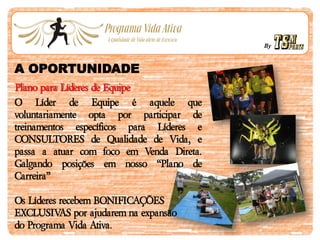 By
A OPORTUNIDADE
Plano para Líderes de Equipe
O Líder de Equipe é aquele que
voluntariamente opta por participar de
treinamentos específicos para Líderes e
CONSULTORES de Qualidade de Vida, e
passa a atuar com foco em Venda Direta.
Galgando posições em nosso “Plano de
Carreira”
Os Líderes recebem BONIFICAÇÕES
EXCLUSIVAS por ajudarem na expansão
do Programa Vida Ativa.
 