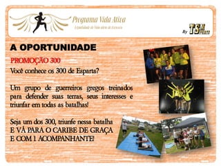 By
A OPORTUNIDADE
PROMOÇÃO 300
Você conhece os 300 de Esparta?
Um grupo de guerreiros gregos treinados
para defender suas terras, seus interesses e
triunfar em todas as batalhas!
Seja um dos 300, triunfe nessa batalha
E VÁ PARA O CARIBE DE GRAÇA
E COM 1 ACOMPANHANTE!
 