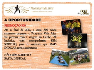 By
A OPORTUNIDADE
PROMOÇÃO 300
Até o final de 2013, a cada 300 novos
assinantes pagantes, o Programa Vida Ativa
vai premiar com 1 viagem ao Caribe, All
Inclusive, com acompanhante, SEM
SORTEIO, para o assinante que MAIS
INDICAR novas assinaturas!
NÃO TÊM SORTEIO!
BASTA INDICAR!
 