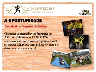 By
A OPORTUNIDADE
Entendendo o Programa de Afiliados
O sistema de marketing do Programa de
Afiliados Vida Ativa AUTOMATIZA o
relacionamento com novos prospectos, e você
só precisa INDICAR seus amigos. O resto é só
deixar com a nossa equipe!
 