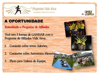 By
A OPORTUNIDADE
Entendendo o Programa de Afiliados
Você tem 3 formas de GANHAR com o
Programa de Afiliados Vida Ativa:
1. Comissão sobre novas Adesões;
2. Comissões sobre Assinaturas Mensais;
3. Plano para Líderes de Equipe;
 