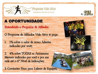 By
A OPORTUNIDADE
Entendendo o Programa de Afiliados
O Programa de Afiliados Vida Ativa te paga:
1. 1% sobre o valor de novas Adesões
indicadas por você;
2. 4% sobre TODAS as Assinaturas
Mensais indicadas por você e por sua
rede até o 6º Nível de indicações;
3. Comissões Fixas para Líderes de Equipes;
 