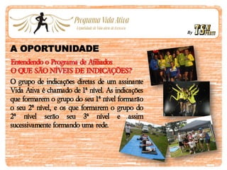 By
A OPORTUNIDADE
Entendendo o Programa de Afiliados
O QUE SÃO NÍVEIS DE INDICAÇÕES?
O grupo de indicações diretas de um assinante
Vida Ativa é chamado de 1ª nível. As indicações
que formarem o grupo do seu 1ª nível formarão
o seu 2ª nível, e os que formarem o grupo do
2ª nível serão seu 3ª nível e assim
sucessivamente formando uma rede.
 