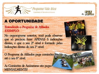 By
A OPORTUNIDADE
Entendendo o Programa de Afiliados
EXEMPLO:
No organograma anterior, você pode observar
que só precisou fazer APENAS 5 indicações
diretas, e que o seu 2º nível é formado pelas
indicações diretas do seu 1º nível.
O Programa de Afiliados paga comissões
até o seu 6º nível.
As Comissões de Assinaturas são pagas
MENSALMENTE!
 