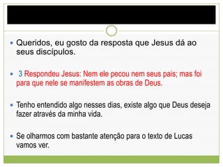  Queridos, eu gosto da resposta que Jesus dá ao
seus discípulos.
 3 Respondeu Jesus: Nem ele pecou nem seus pais; mas foi
para que nele se manifestem as obras de Deus.
 Tenho entendido algo nesses dias, existe algo que Deus deseja
fazer através da minha vida.
 Se olharmos com bastante atenção para o texto de Lucas
vamos ver.
 