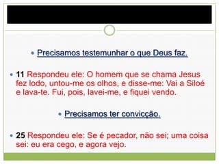  Precisamos testemunhar o que Deus faz.
 11 Respondeu ele: O homem que se chama Jesus
fez lodo, untou-me os olhos, e disse-me: Vai a Siloé
e lava-te. Fui, pois, lavei-me, e fiquei vendo.
 Precisamos ter convicção.
 25 Respondeu ele: Se é pecador, não sei; uma coisa
sei: eu era cego, e agora vejo.
 