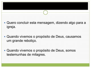  Quero concluir esta mensagem, dizendo algo para a
igreja.
 Quando vivemos o propósito de Deus, causamos
um grande reboliço.
 Quando vivemos o propósito de Deus, somos
testemunhas de milagres.
 