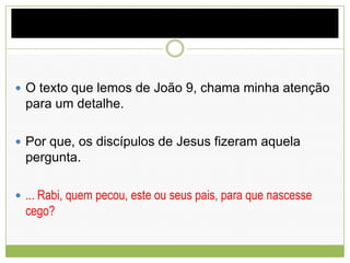  O texto que lemos de João 9, chama minha atenção
para um detalhe.
 Por que, os discípulos de Jesus fizeram aquela
pergunta.
 ... Rabi, quem pecou, este ou seus pais, para que nascesse
cego?
 