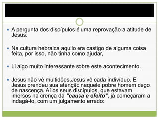  A pergunta dos discípulos é uma reprovação a atitude de
Jesus.
 Na cultura hebraica aquilo era castigo de alguma coisa
feita, por isso, não tinha como ajudar,
 Li algo muito interessante sobre este acontecimento.
 Jesus não vê multidões,Jesus vê cada indivíduo. E
Jesus prendeu sua atenção naquele pobre homem cego
de nascença. Aí os seus discípulos, que estavam
imersos na crença da "causa e efeito", já começaram a
indagá-lo, com um julgamento errado:
 