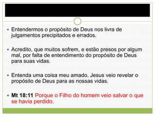  Entendermos o propósito de Deus nos livra de
julgamentos precipitados e errados.
 Acredito, que muitos sofrem, e estão presos por algum
mal, por falta de entendimento do propósito de Deus
para suas vidas.
 Entenda uma coisa meu amado, Jesus veio revelar o
propósito de Deus para as nossas vidas.
 Mt 18:11 Porque o Filho do homem veio salvar o que
se havia perdido.
 
