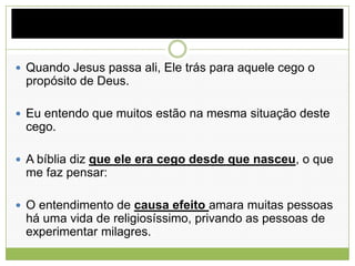  Quando Jesus passa ali, Ele trás para aquele cego o
propósito de Deus.
 Eu entendo que muitos estão na mesma situação deste
cego.
 A bíblia diz que ele era cego desde que nasceu, o que
me faz pensar:
 O entendimento de causa efeito amara muitas pessoas
há uma vida de religiosíssimo, privando as pessoas de
experimentar milagres.
 