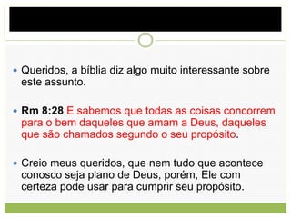 Queridos, a bíblia diz algo muito interessante sobre
este assunto.
 Rm 8:28 E sabemos que todas as coisas concorrem
para o bem daqueles que amam a Deus, daqueles
que são chamados segundo o seu propósito.
 Creio meus queridos, que nem tudo que acontece
conosco seja plano de Deus, porém, Ele com
certeza pode usar para cumprir seu propósito.
 