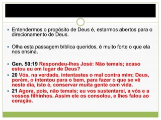  Entendermos o propósito de Deus é, estarmos abertos para o
direcionamento de Deus.
 Olha esta passagem bíblica queridos, é muito forte o que ela
nos ensina.
 Gen. 50:19 Respondeu-lhes José: Não temais; acaso
estou eu em lugar de Deus?
 20 Vós, na verdade, intentastes o mal contra mim; Deus,
porém, o intentou para o bem, para fazer o que se vê
neste dia, isto é, conservar muita gente com vida.
 21 Agora, pois, não temais; eu vos sustentarei, a vós e a
vossos filhinhos. Assim ele os consolou, e lhes falou ao
coração.
 