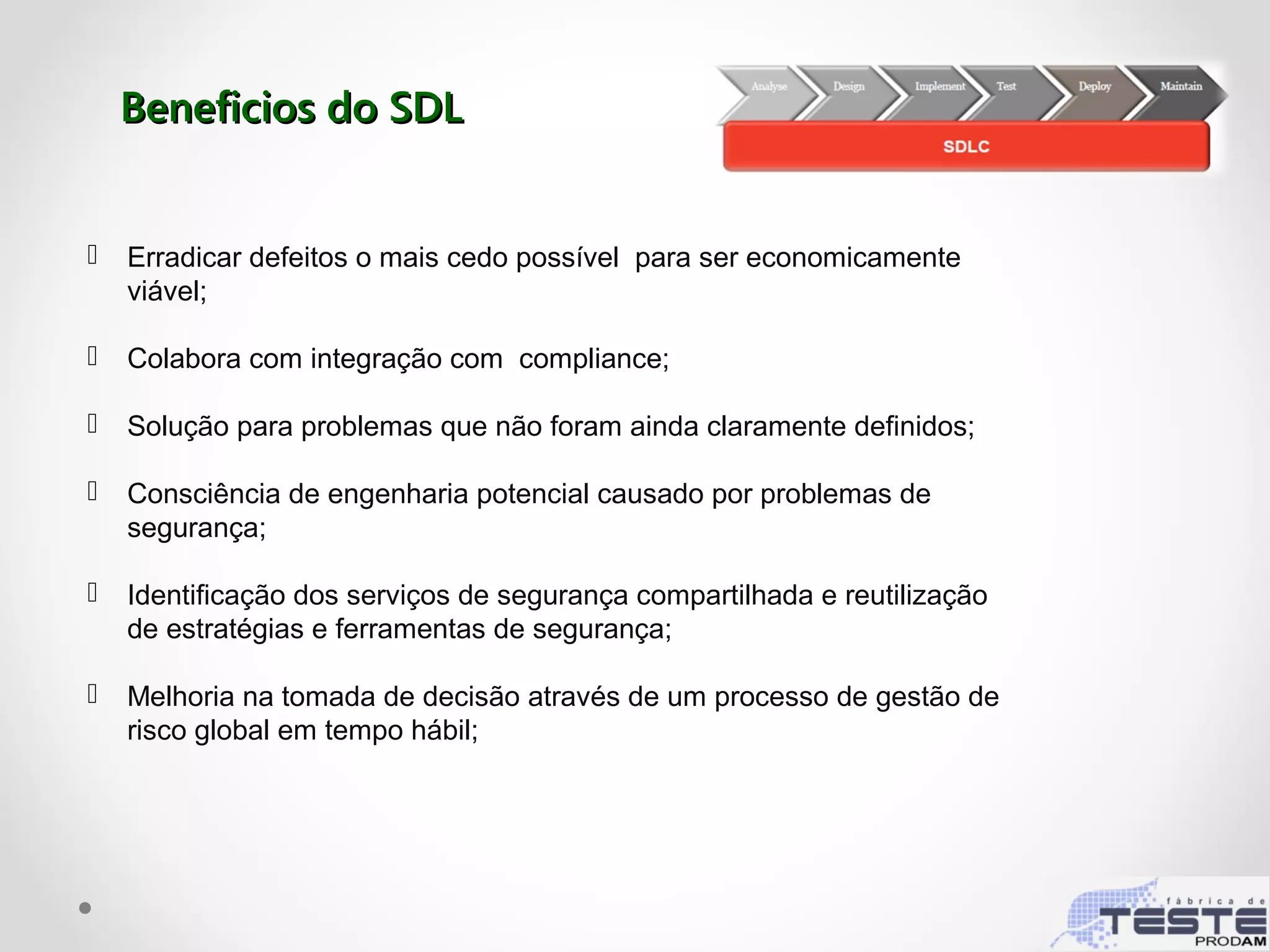 Beneficios do SDLBeneficios do SDL
 Erradicar defeitos o mais cedo possível para ser economicamente
viável;
 Colabora com integração com compliance;
 Solução para problemas que não foram ainda claramente definidos;
 Consciência de engenharia potencial causado por problemas de
segurança;
 Identificação dos serviços de segurança compartilhada e reutilização
de estratégias e ferramentas de segurança;
 Melhoria na tomada de decisão através de um processo de gestão de
risco global em tempo hábil;
 
